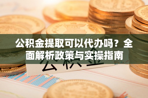 当阳公积金提取可以代办吗？全面解析政策与实操指南