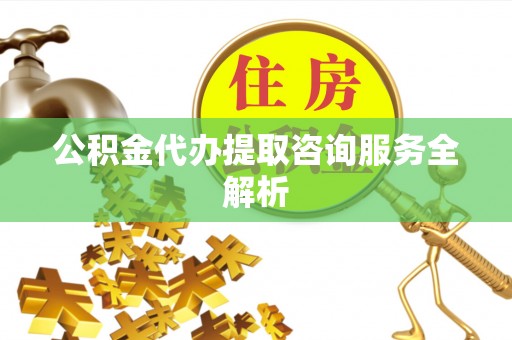 当阳公积金代办提取咨询服务全解析