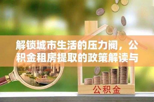 当阳解锁城市生活的压力阀，公积金租房提取的政策解读与实践指南