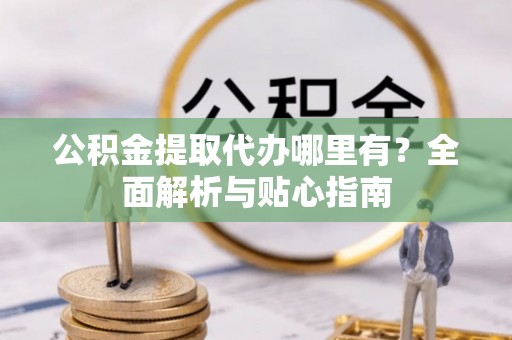 当阳公积金提取代办哪里有？全面解析与贴心指南