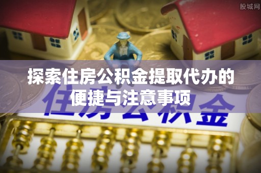 当阳探索住房公积金提取代办的便捷与注意事项