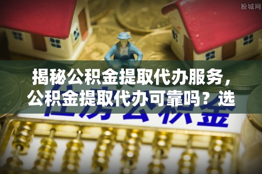 当阳揭秘公积金提取代办服务，公积金提取代办可靠吗？选择需谨慎