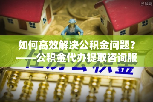 当阳如何高效解决公积金问题？——公积金代办提取咨询服务指南