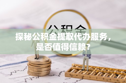当阳探秘公积金提取代办服务，是否值得信赖？