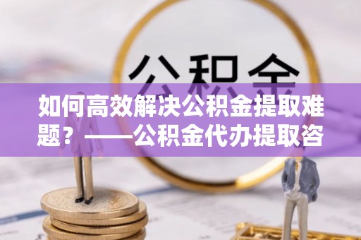 当阳如何高效解决公积金提取难题？——公积金代办提取咨询服务全解析