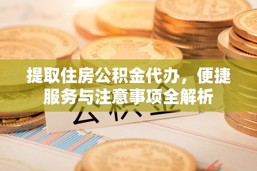 当阳提取住房公积金代办，便捷服务与注意事项全解析