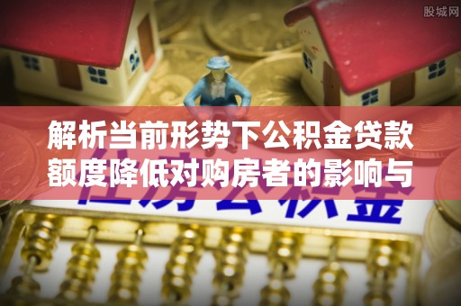 当阳解析当前形势下公积金贷款额度降低对购房者的影响与应对策略