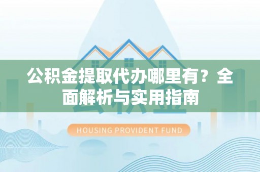 当阳公积金提取代办哪里有？全面解析与实用指南