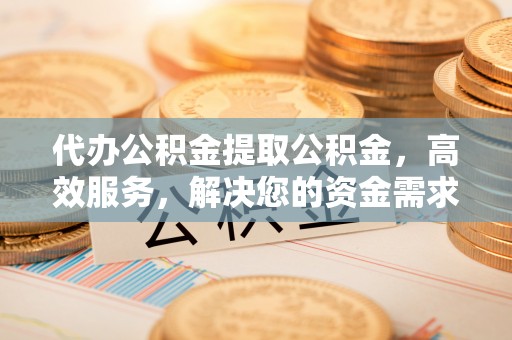 当阳代办公积金提取公积金，高效服务，解决您的资金需求