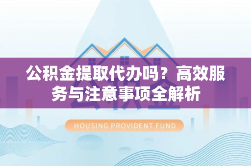 当阳公积金提取代办吗？高效服务与注意事项全解析