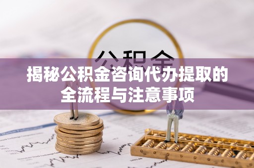 当阳揭秘公积金咨询代办提取的全流程与注意事项