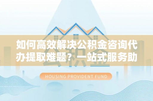 当阳如何高效解决公积金咨询代办提取难题？一站式服务助您轻松搞定