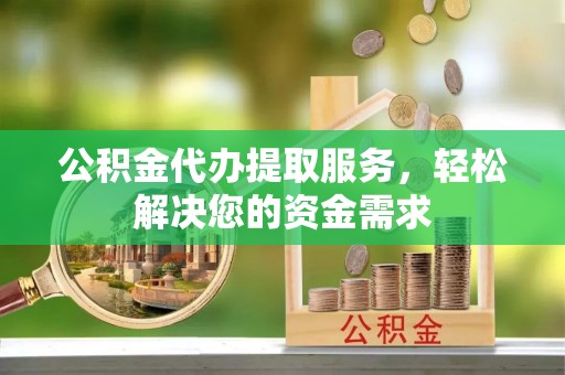 当阳公积金代办提取服务，轻松解决您的资金需求
