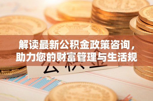 当阳解读最新公积金政策咨询，助力您的财富管理与生活规划