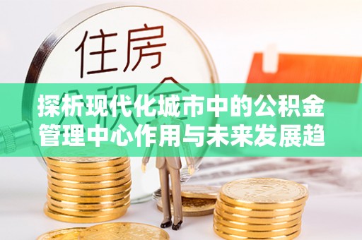 当阳探析现代化城市中的公积金管理中心作用与未来发展趋势
