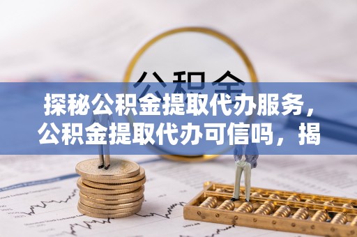 当阳探秘公积金提取代办服务，公积金提取代办可信吗，揭秘真相与选择指南