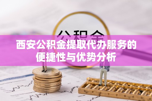 当阳西安公积金提取代办服务的便捷性与优势分析