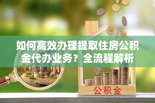 当阳如何高效办理提取住房公积金代办业务？全流程解析