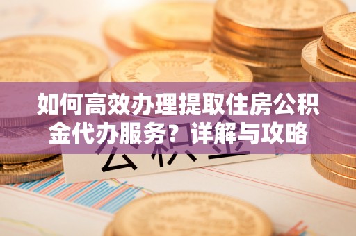 当阳如何高效办理提取住房公积金代办服务？详解与攻略