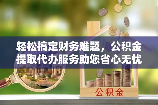 当阳轻松搞定财务难题，公积金提取代办服务助您省心无忧
