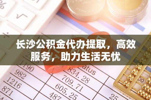 当阳长沙公积金代办提取，高效服务，助力生活无忧