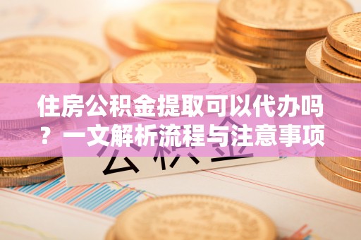 当阳住房公积金提取可以代办吗？一文解析流程与注意事项