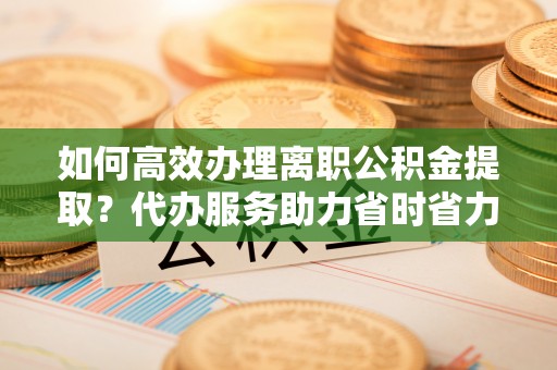 当阳如何高效办理离职公积金提取？代办服务助力省时省力