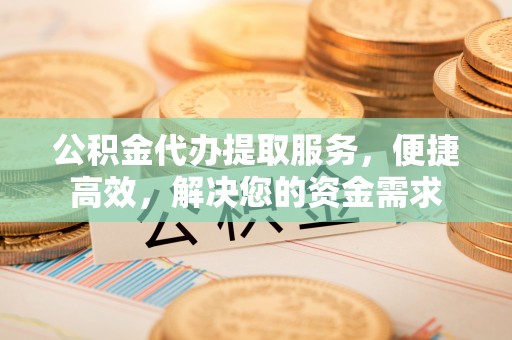 当阳公积金代办提取服务，便捷高效，解决您的资金需求
