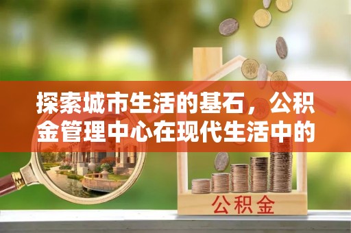 当阳探索城市生活的基石，公积金管理中心在现代生活中的重要角色