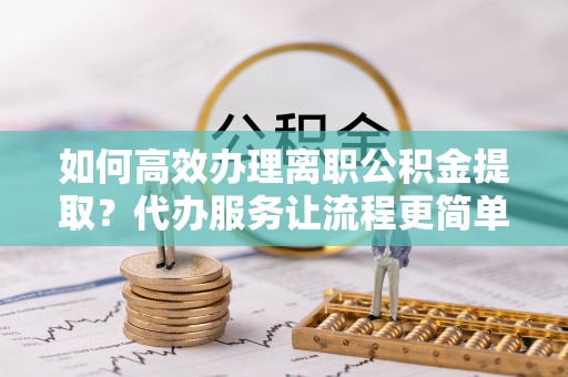 当阳如何高效办理离职公积金提取？代办服务让流程更简单