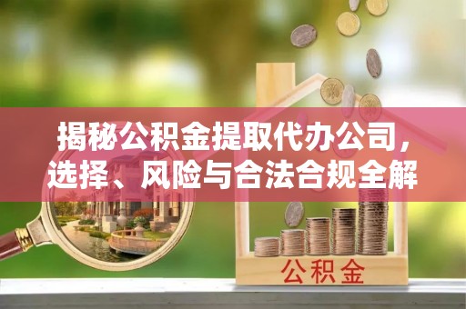 当阳揭秘公积金提取代办公司，选择、风险与合法合规全解析