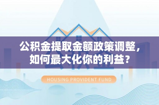 当阳公积金提取金额政策调整，如何最大化你的利益？