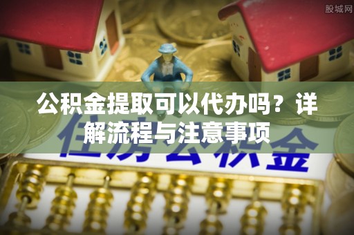 当阳公积金提取可以代办吗？详解流程与注意事项