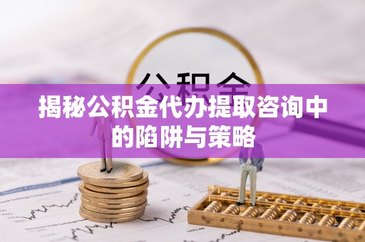 当阳揭秘公积金代办提取咨询中的陷阱与策略