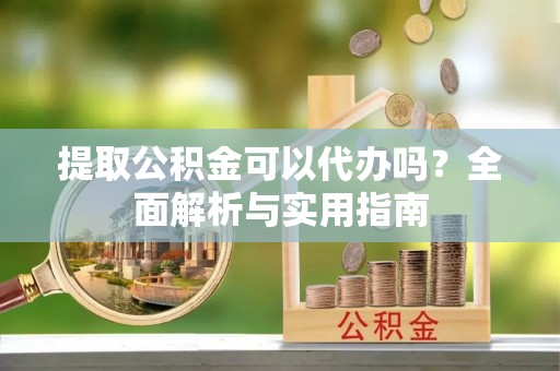 当阳提取公积金可以代办吗？全面解析与实用指南