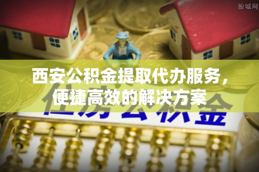 当阳西安公积金提取代办服务，便捷高效的解决方案