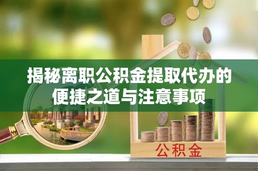 当阳揭秘离职公积金提取代办的便捷之道与注意事项