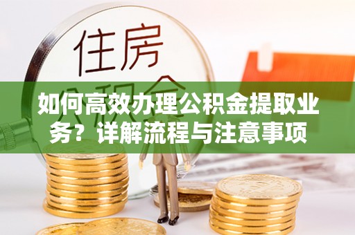 当阳如何高效办理公积金提取业务？详解流程与注意事项
