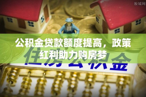 当阳公积金贷款额度提高，政策红利助力购房梦