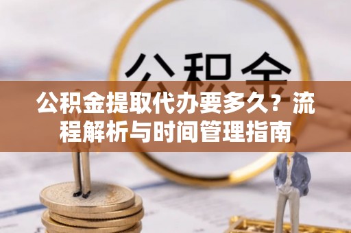 当阳公积金提取代办要多久？流程解析与时间管理指南