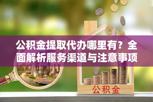 当阳公积金提取代办哪里有？全面解析服务渠道与注意事项