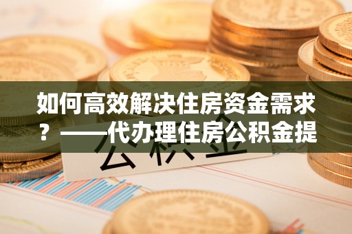 当阳如何高效解决住房资金需求？——代办理住房公积金提取服务全解析