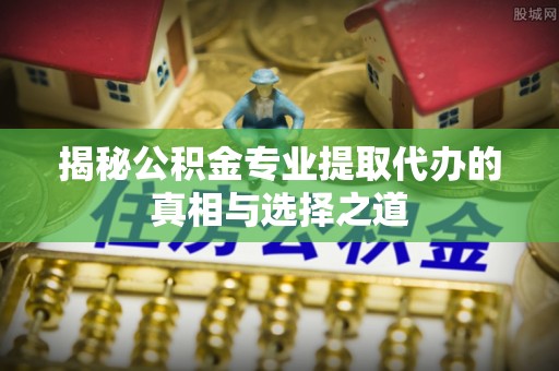 当阳揭秘公积金专业提取代办的真相与选择之道