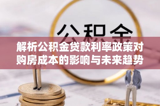当阳解析公积金贷款利率政策对购房成本的影响与未来趋势