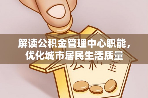 当阳解读公积金管理中心职能，优化城市居民生活质量