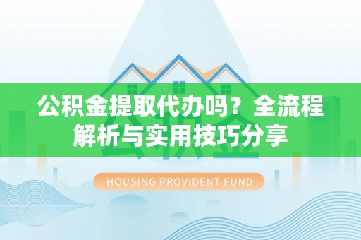 当阳公积金提取代办吗？全流程解析与实用技巧分享