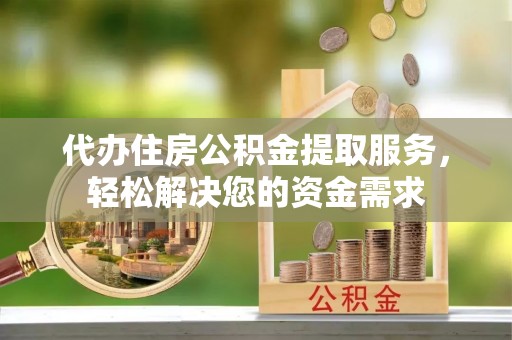 当阳代办住房公积金提取服务，轻松解决您的资金需求