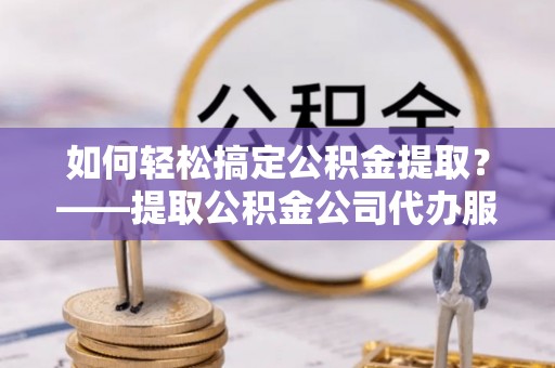 当阳如何轻松搞定公积金提取？——提取公积金公司代办服务全解析