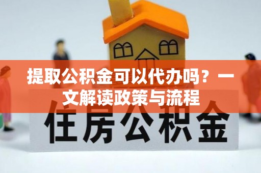 当阳提取公积金可以代办吗？一文解读政策与流程