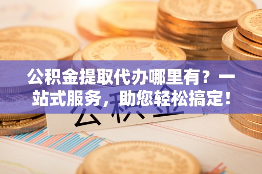当阳公积金提取代办哪里有？一站式服务，助您轻松搞定！